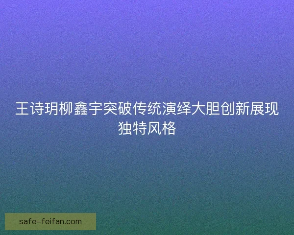 王诗玥柳鑫宇突破传统演绎大胆创新展现独特风格