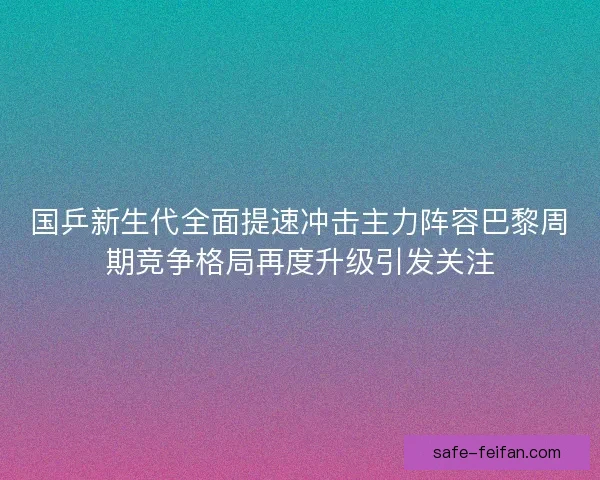 国乒新生代全面提速冲击主力阵容巴黎周期竞争格局再度升级引发关注 国乒新生代全面提速冲击主力阵容巴黎周期竞争格局再度升级引发关注