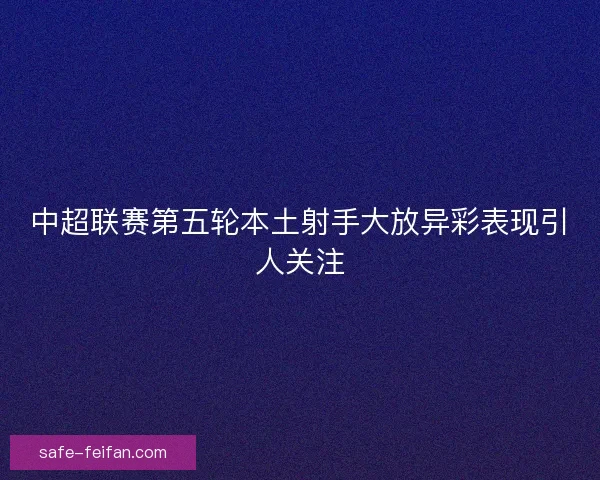 中超联赛第五轮本土射手大放异彩表现引人关注 中超联赛第五轮本土射手大放异彩表现引人关注