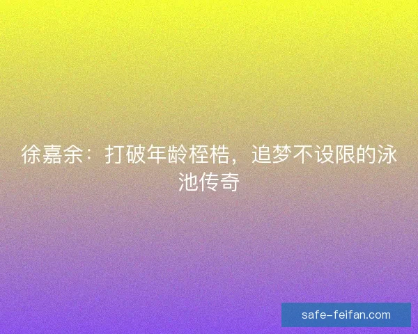 徐嘉余:打破年龄桎梏,追梦不设限的泳池传奇 徐嘉余:打破年龄桎梏,追梦不设限的泳池传奇