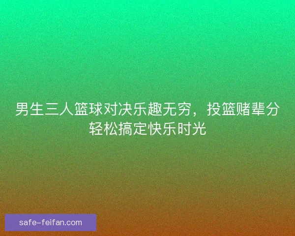 男生三人篮球对决乐趣无穷,投篮赌辈分轻松搞定快乐时光 男生三人篮球对决乐趣无穷,投篮赌辈分轻松搞定快乐时光