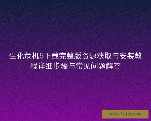 生化危机5下载完整版资源获取与安装教程详细步骤与常见问题解答