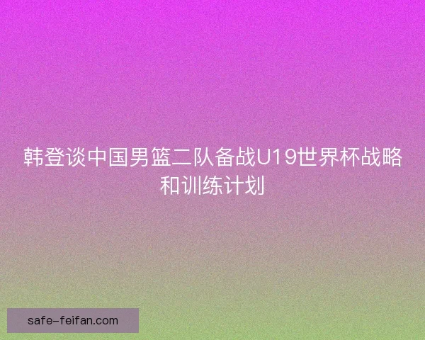 韩登谈中国男篮二队备战U19世界杯战略和训练计划 韩登谈中国男篮二队备战U19世界杯战略和训练计划