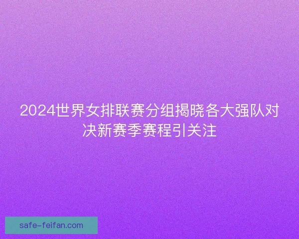 2024世界女排联赛分组揭晓各大强队对决新赛季赛程引关注 2024世界女排联赛分组揭晓各大强队对决新赛季赛程引关注