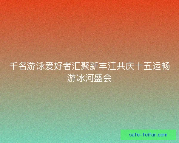 千名游泳爱好者汇聚新丰江共庆十五运畅游冰河盛会 千名游泳爱好者汇聚新丰江共庆十五运畅游冰河盛会